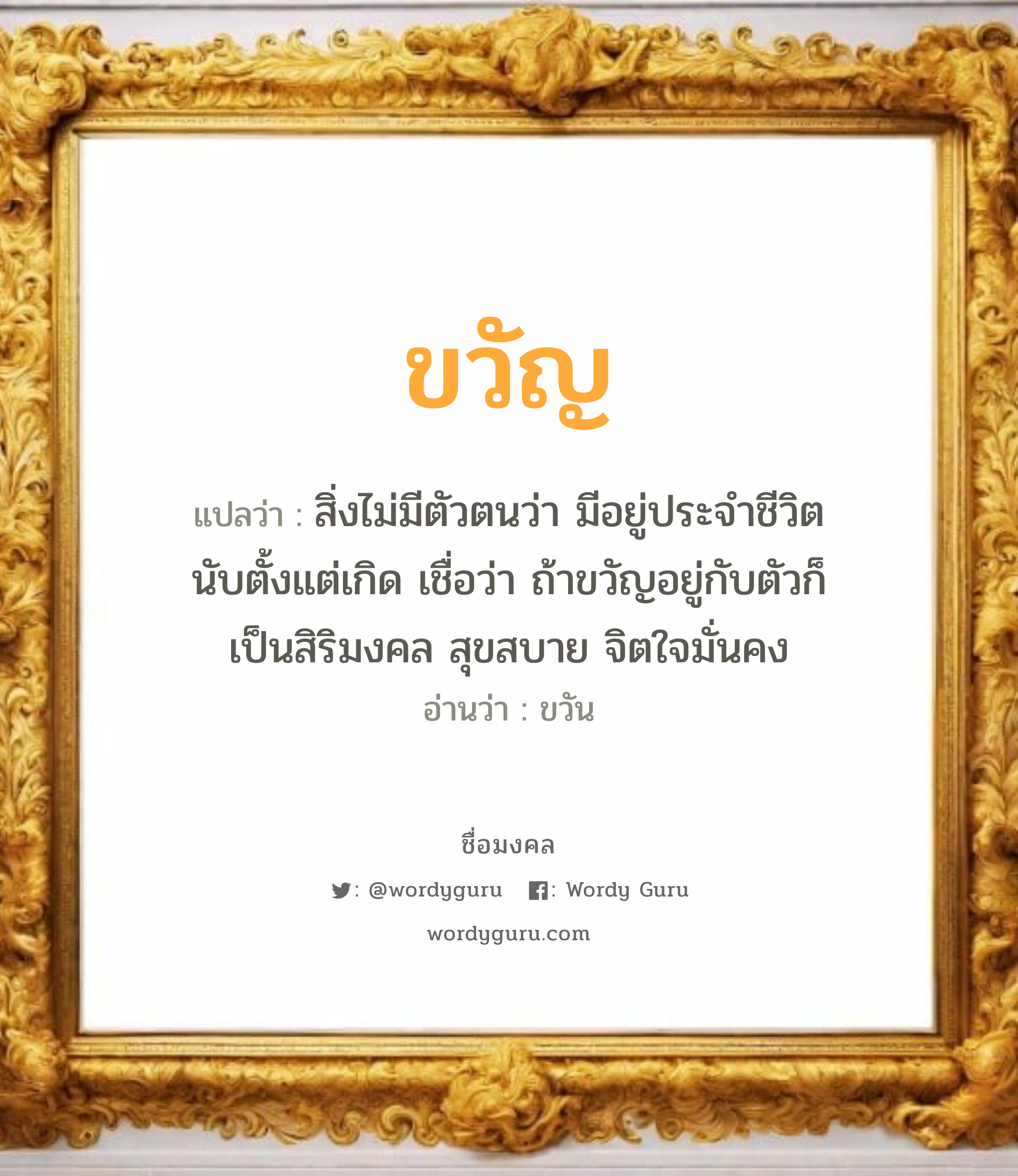 ขวัญ แปลว่าอะไร หาความหมายและตรวจสอบชื่อ, ชื่อมงคล ขวัญ วิเคราะห์ชื่อ ขวัญ แปลว่า สิ่งไม่มีตัวตนว่า มีอยู่ประจำชีวิตนับตั้งแต่เกิด เชื่อว่า ถ้าขวัญอยู่กับตัวก็เป็นสิริมงคล สุขสบาย จิตใจมั่นคง อ่านว่า ขวัน เพศ เหมาะกับ ผู้หญิง, ลูกสาว หมวด วันมงคล วันจันทร์, วันพุธกลางคืน, วันพฤหัสบดี, วันเสาร์, วันอาทิตย์