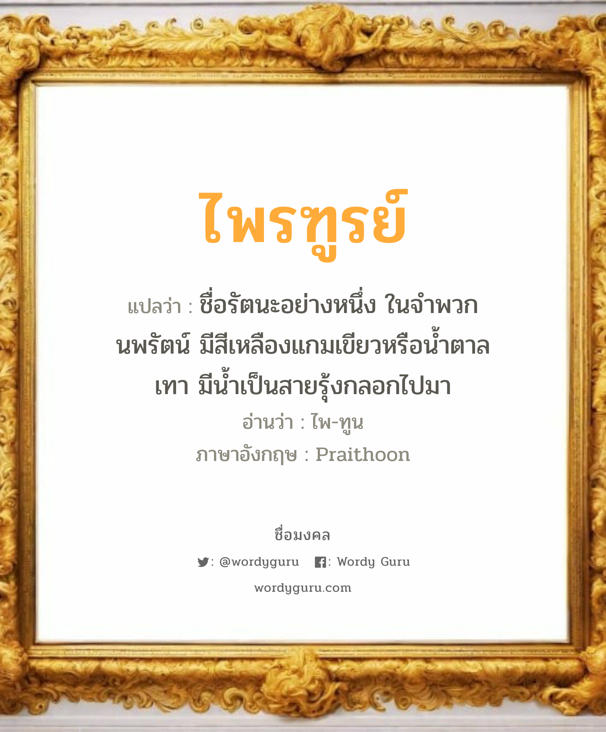 ไพรฑูรย์ แปลว่าอะไร หาความหมายและตรวจสอบชื่อ, ชื่อมงคล ไพรฑูรย์ วิเคราะห์ชื่อ ไพรฑูรย์ แปลว่า ชื่อรัตนะอย่างหนึ่ง ในจำพวกนพรัตน์ มีสีเหลืองแกมเขียวหรือนํ้าตาลเทา มีนํ้าเป็นสายรุ้งกลอกไปมา อ่านว่า ไพ-ทูน ภาษาอังกฤษ Praithoon เพศ เหมาะกับ ผู้ชาย, ลูกชาย หมวด วันมงคล วันอังคาร, วันพุธกลางวัน, วันพฤหัสบดี, วันอาทิตย์