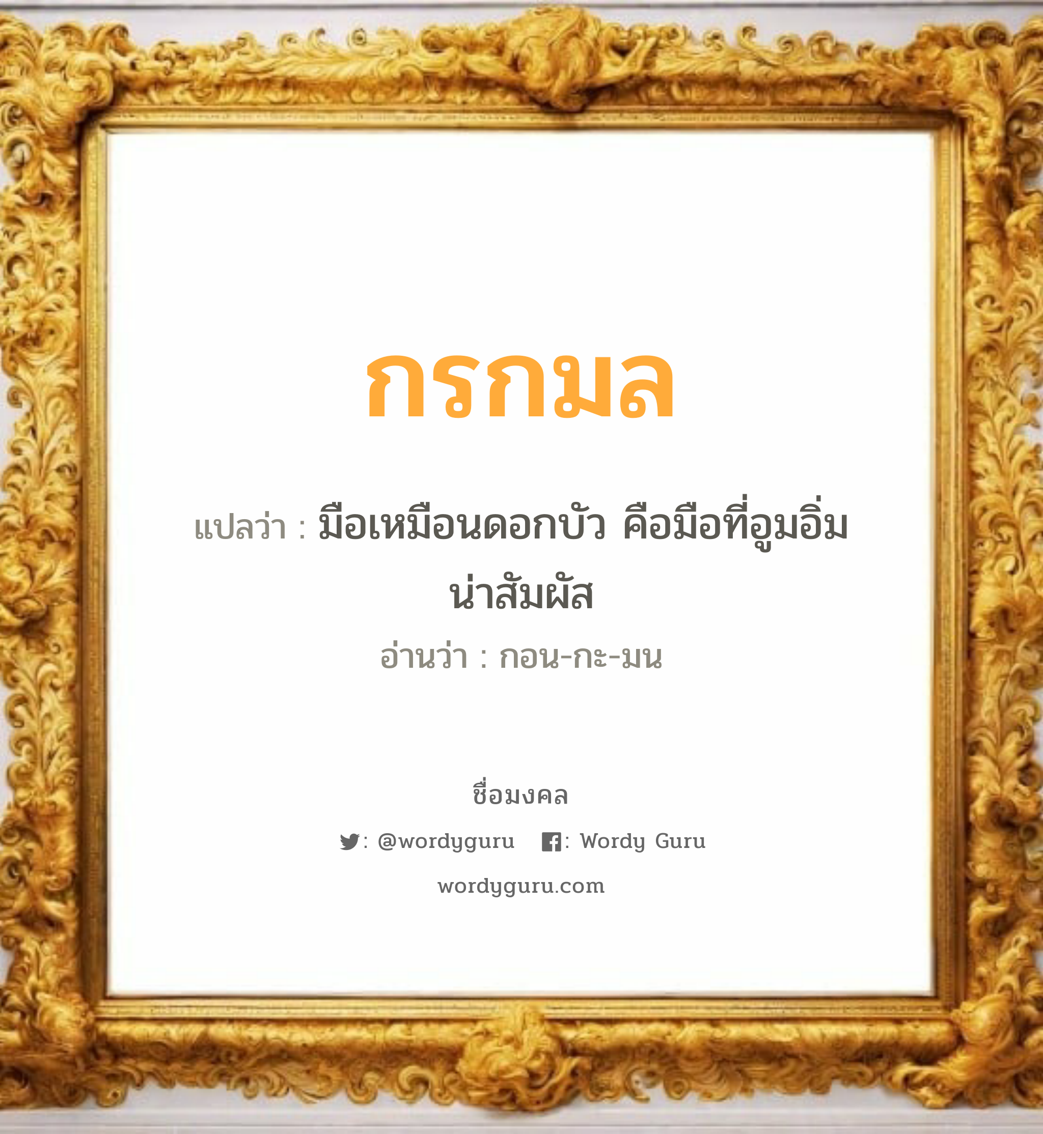 กรกมล แปลว่าอะไร หาความหมายและตรวจสอบชื่อ, ชื่อมงคล กรกมล วิเคราะห์ชื่อ กรกมล แปลว่า มือเหมือนดอกบัว คือมือที่อูมอิ่มน่าสัมผัส อ่านว่า กอน-กะ-มน เพศ เหมาะกับ ผู้หญิง, ลูกสาว หมวด วันมงคล วันจันทร์, วันพุธกลางวัน, วันพฤหัสบดี, วันเสาร์, วันอาทิตย์