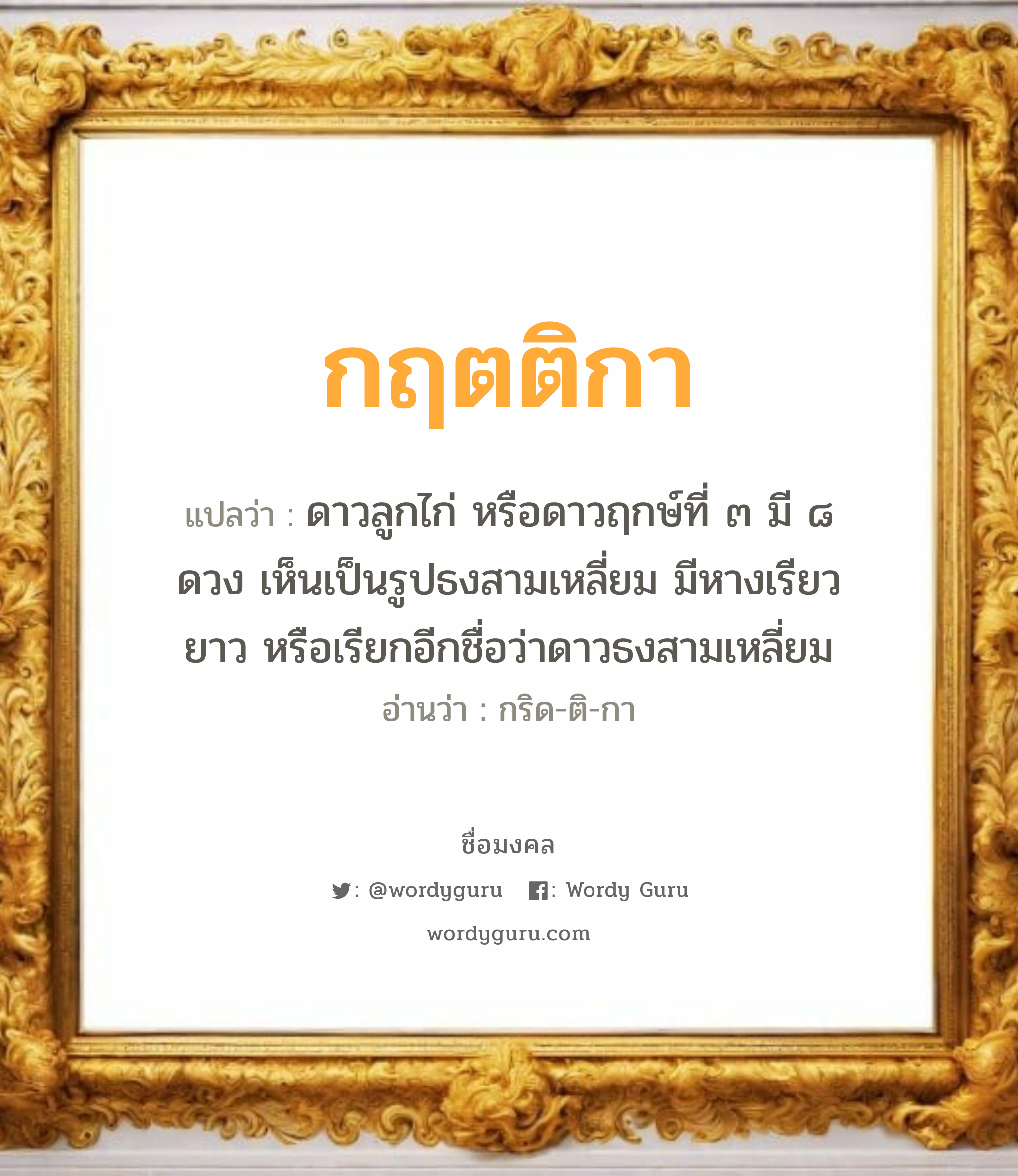 กฤตติกา แปลว่าอะไร หาความหมายและตรวจสอบชื่อ, ชื่อมงคล กฤตติกา วิเคราะห์ชื่อ กฤตติกา แปลว่า ดาวลูกไก่ หรือดาวฤกษ์ที่ ๓ มี ๘ ดวง เห็นเป็นรูปธงสามเหลี่ยม มีหางเรียวยาว หรือเรียกอีกชื่อว่าดาวธงสามเหลี่ยม อ่านว่า กริด-ติ-กา เพศ เหมาะกับ ผู้หญิง, ลูกสาว หมวด วันมงคล วันพุธกลางวัน, วันพุธกลางคืน, วันศุกร์, วันเสาร์, วันอาทิตย์