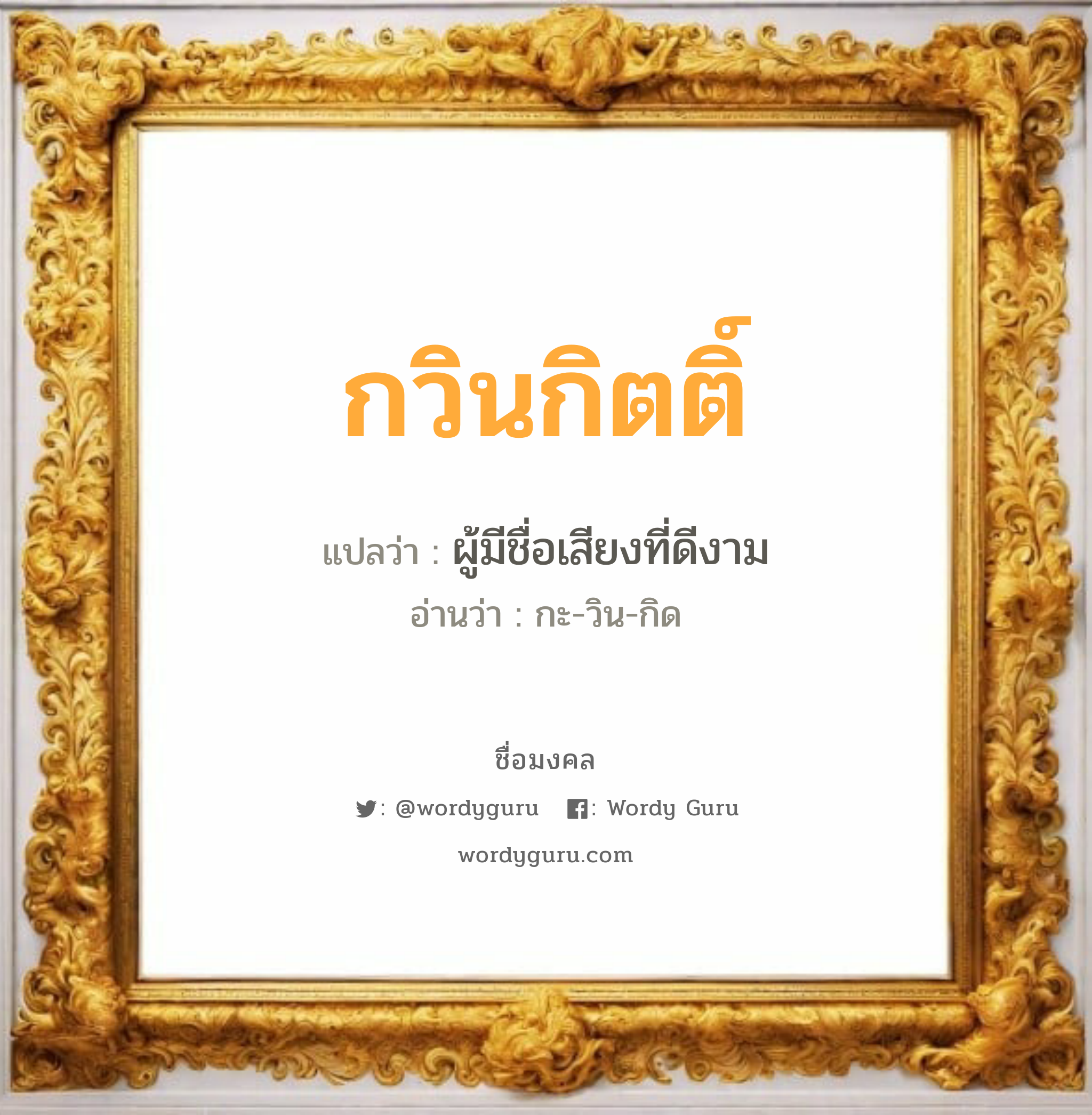 กวินกิตติ์ แปลว่าอะไร หาความหมายและตรวจสอบชื่อ, ชื่อมงคล กวินกิตติ์ วิเคราะห์ชื่อ กวินกิตติ์ แปลว่า ผู้มีชื่อเสียงที่ดีงาม อ่านว่า กะ-วิน-กิด เพศ เหมาะกับ ผู้ชาย, ลูกชาย หมวด วันมงคล วันพุธกลางวัน, วันพุธกลางคืน, วันเสาร์, วันอาทิตย์