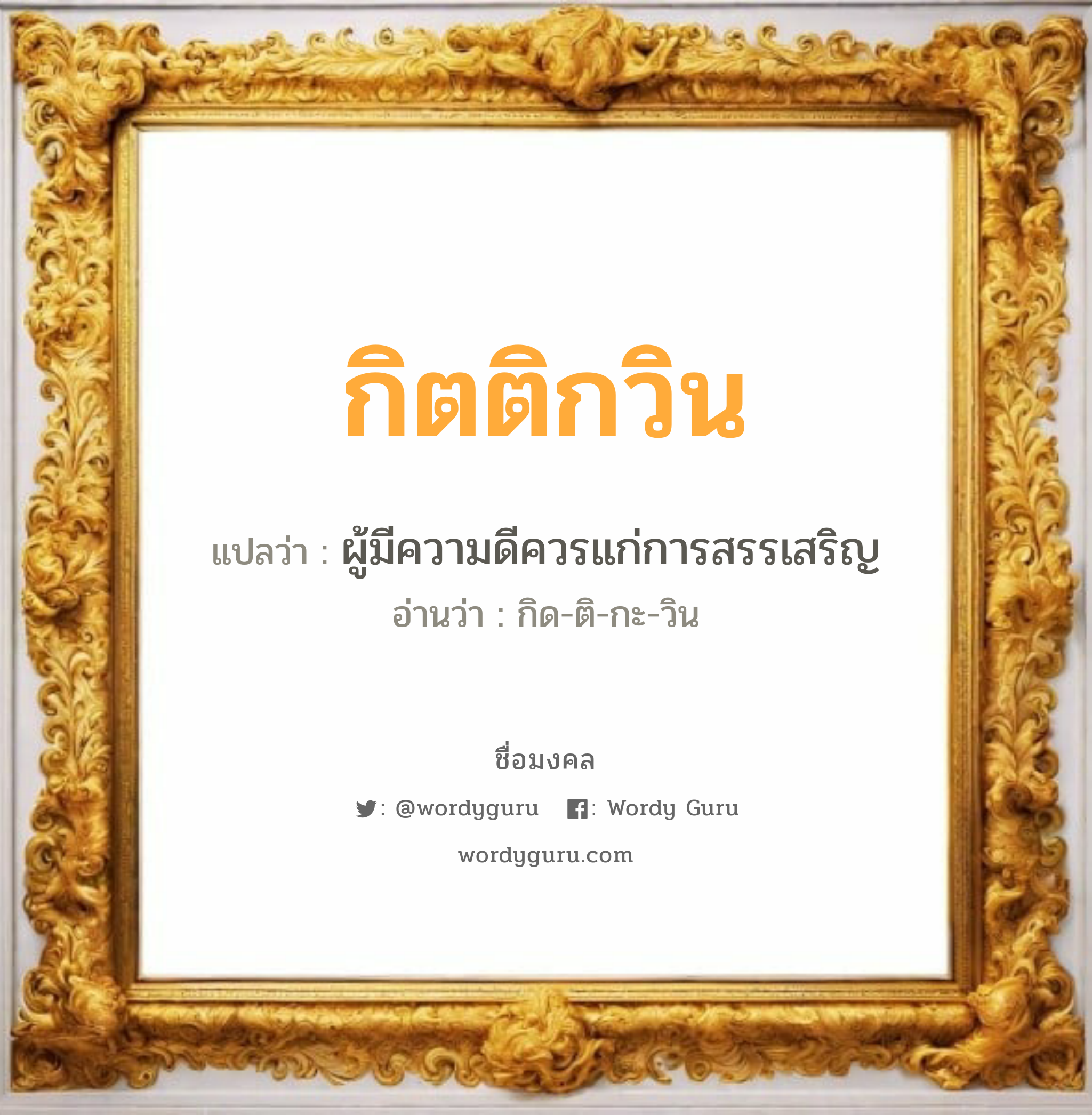 กิตติกวิน แปลว่าอะไร หาความหมายและตรวจสอบชื่อ, ชื่อมงคล กิตติกวิน วิเคราะห์ชื่อ กิตติกวิน แปลว่า ผู้มีความดีควรแก่การสรรเสริญ อ่านว่า กิด-ติ-กะ-วิน เพศ เหมาะกับ ผู้ชาย, ลูกชาย หมวด วันมงคล วันพุธกลางวัน, วันพุธกลางคืน, วันเสาร์, วันอาทิตย์