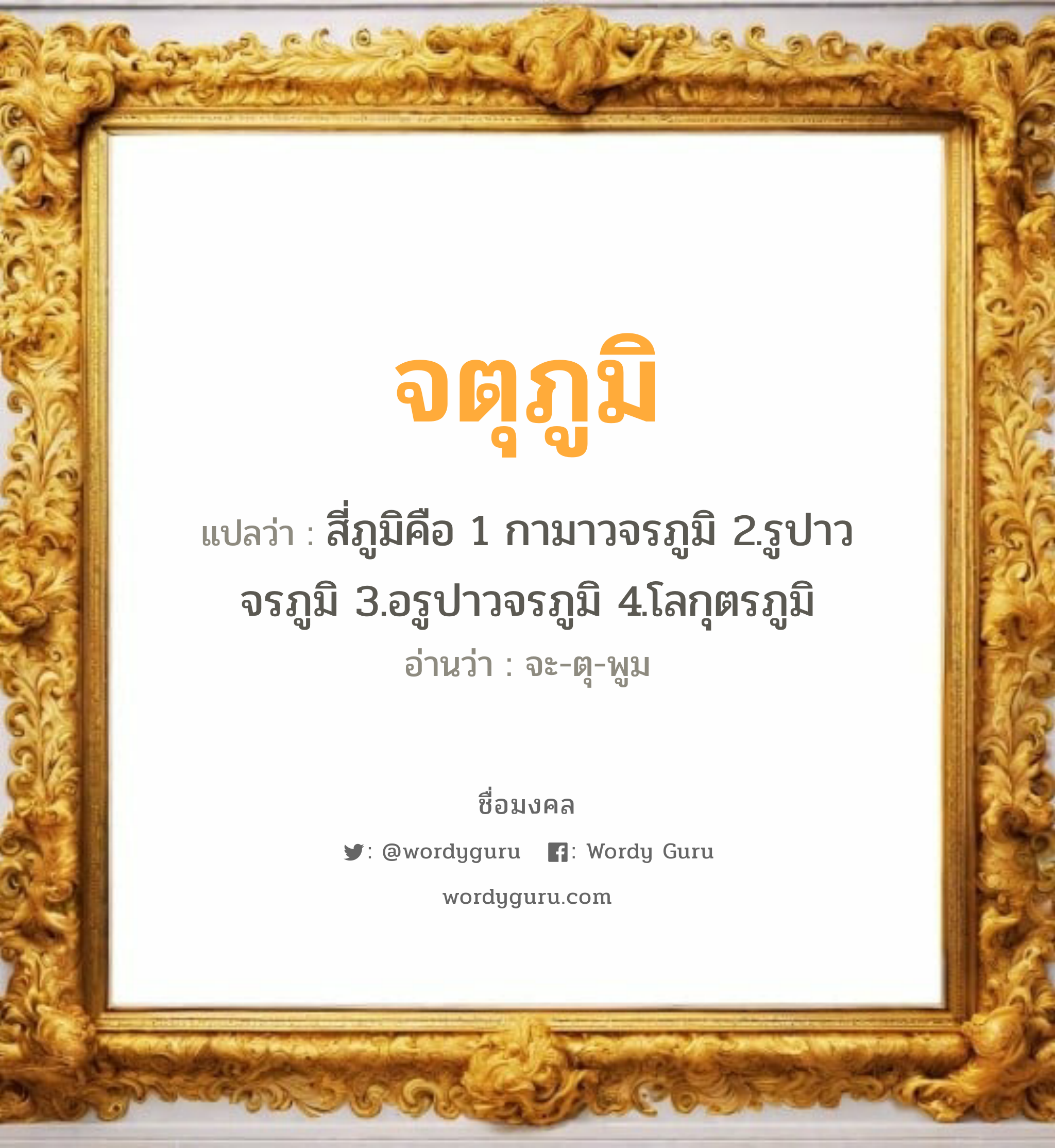 จตุภูมิ แปลว่าอะไร หาความหมายและตรวจสอบชื่อ, ชื่อมงคล จตุภูมิ วิเคราะห์ชื่อ จตุภูมิ แปลว่า สี่ภูมิคือ 1 กามาวจรภูมิ 2.รูปาวจรภูมิ 3.อรูปาวจรภูมิ 4.โลกุตรภูมิ อ่านว่า จะ-ตุ-พูม เพศ เหมาะกับ ผู้ชาย, ลูกชาย หมวด วันมงคล วันอังคาร, วันศุกร์, วันเสาร์, วันอาทิตย์