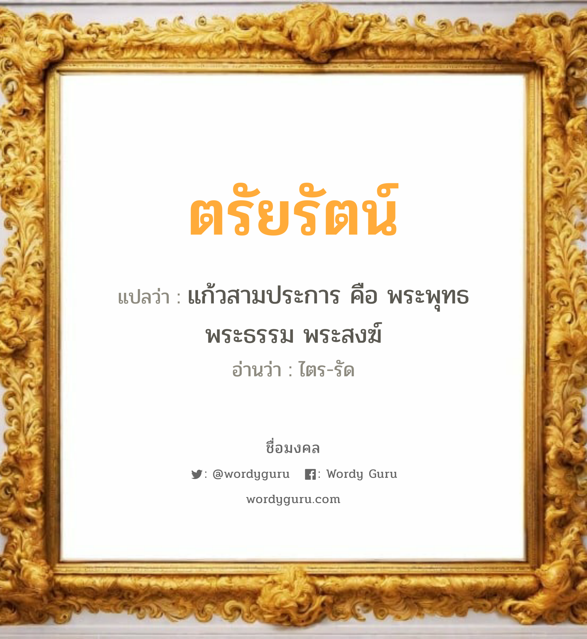 ตรัยรัตน์ แปลว่าอะไร หาความหมายและตรวจสอบชื่อ, ชื่อมงคล ตรัยรัตน์ วิเคราะห์ชื่อ ตรัยรัตน์ แปลว่า แก้วสามประการ คือ พระพุทธ พระธรรม พระสงฆ์ อ่านว่า ไตร-รัด เพศ เหมาะกับ ผู้หญิง, ผู้ชาย, ลูกสาว, ลูกชาย หมวด วันมงคล วันจันทร์, วันอังคาร, วันพุธกลางวัน, วันพุธกลางคืน, วันเสาร์, วันอาทิตย์