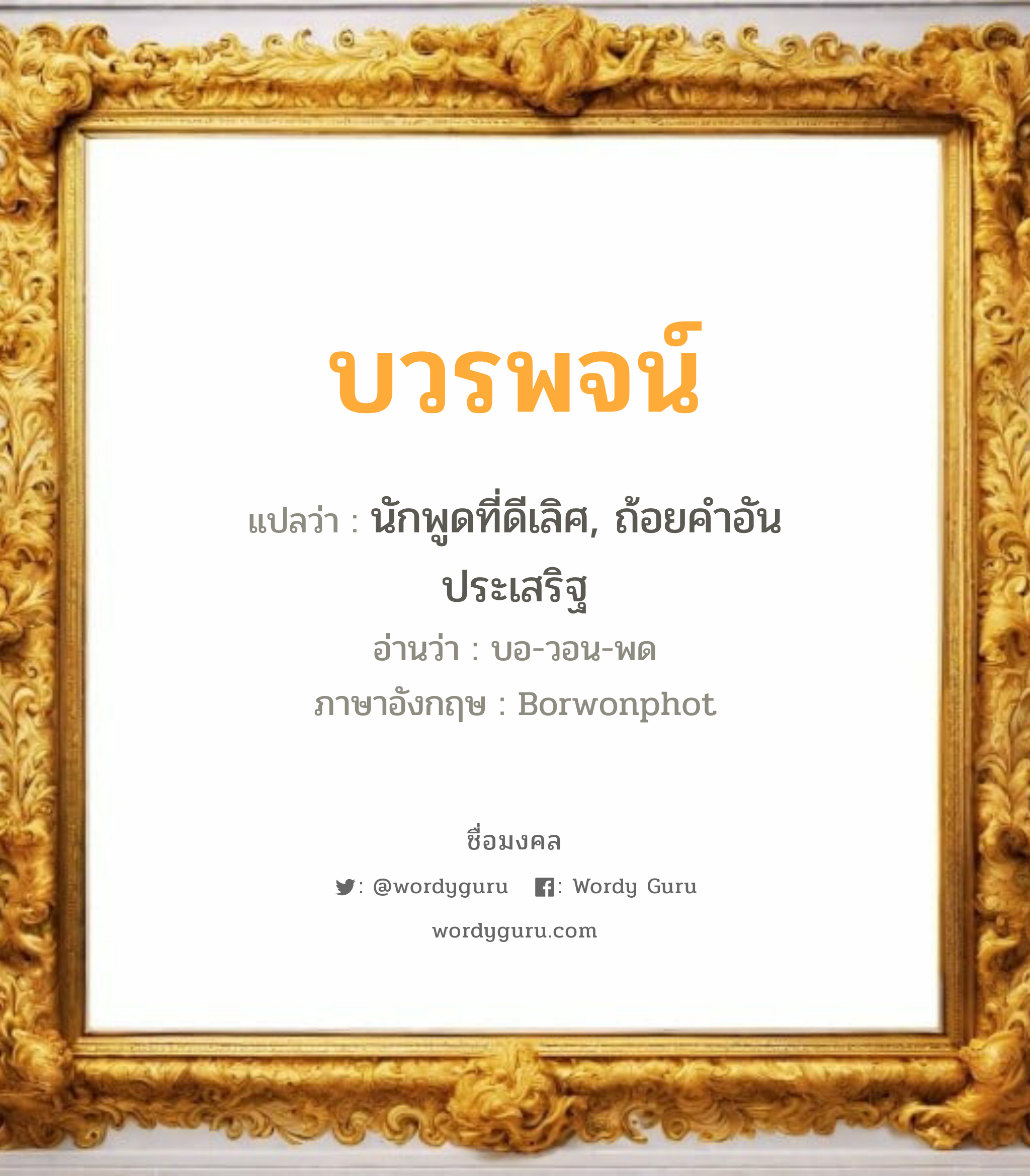 บวรพจน์ แปลว่าอะไร หาความหมายและตรวจสอบชื่อ, ชื่อมงคล บวรพจน์ วิเคราะห์ชื่อ บวรพจน์ แปลว่า นักพูดที่ดีเลิศ, ถ้อยคำอันประเสริฐ อ่านว่า บอ-วอน-พด ภาษาอังกฤษ Borwonphot เพศ เหมาะกับ ผู้หญิง, ผู้ชาย, ลูกสาว, ลูกชาย หมวด วันมงคล วันจันทร์, วันอังคาร, วันเสาร์, วันอาทิตย์