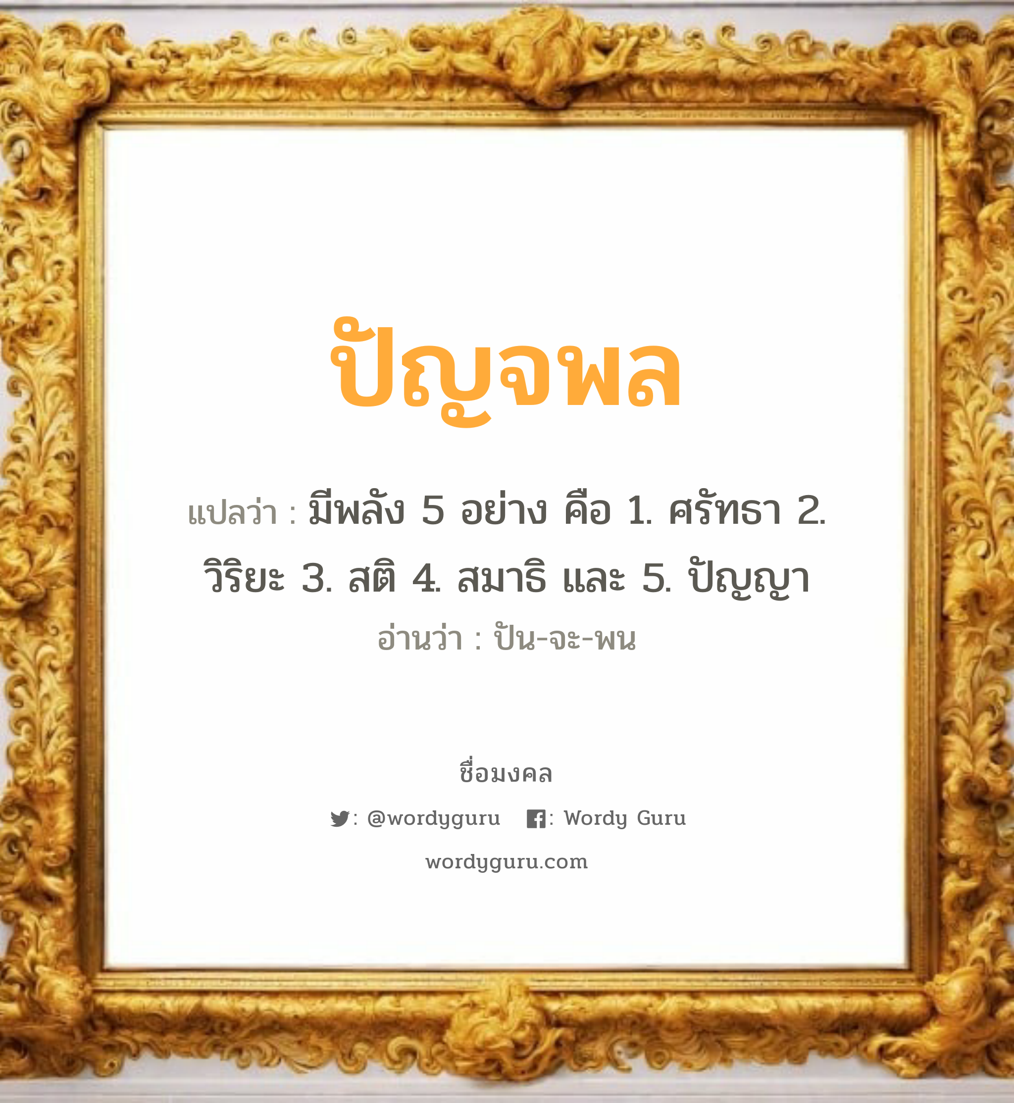 ปัญจพล แปลว่าอะไร หาความหมายและตรวจสอบชื่อ, ชื่อมงคล ปัญจพล วิเคราะห์ชื่อ ปัญจพล แปลว่า มีพลัง 5 อย่าง คือ 1. ศรัทธา 2. วิริยะ 3. สติ 4. สมาธิ และ 5. ปัญญา อ่านว่า ปัน-จะ-พน เพศ เหมาะกับ ผู้ชาย, ลูกชาย หมวด วันมงคล วันจันทร์, วันอังคาร, วันพฤหัสบดี, วันเสาร์, วันอาทิตย์