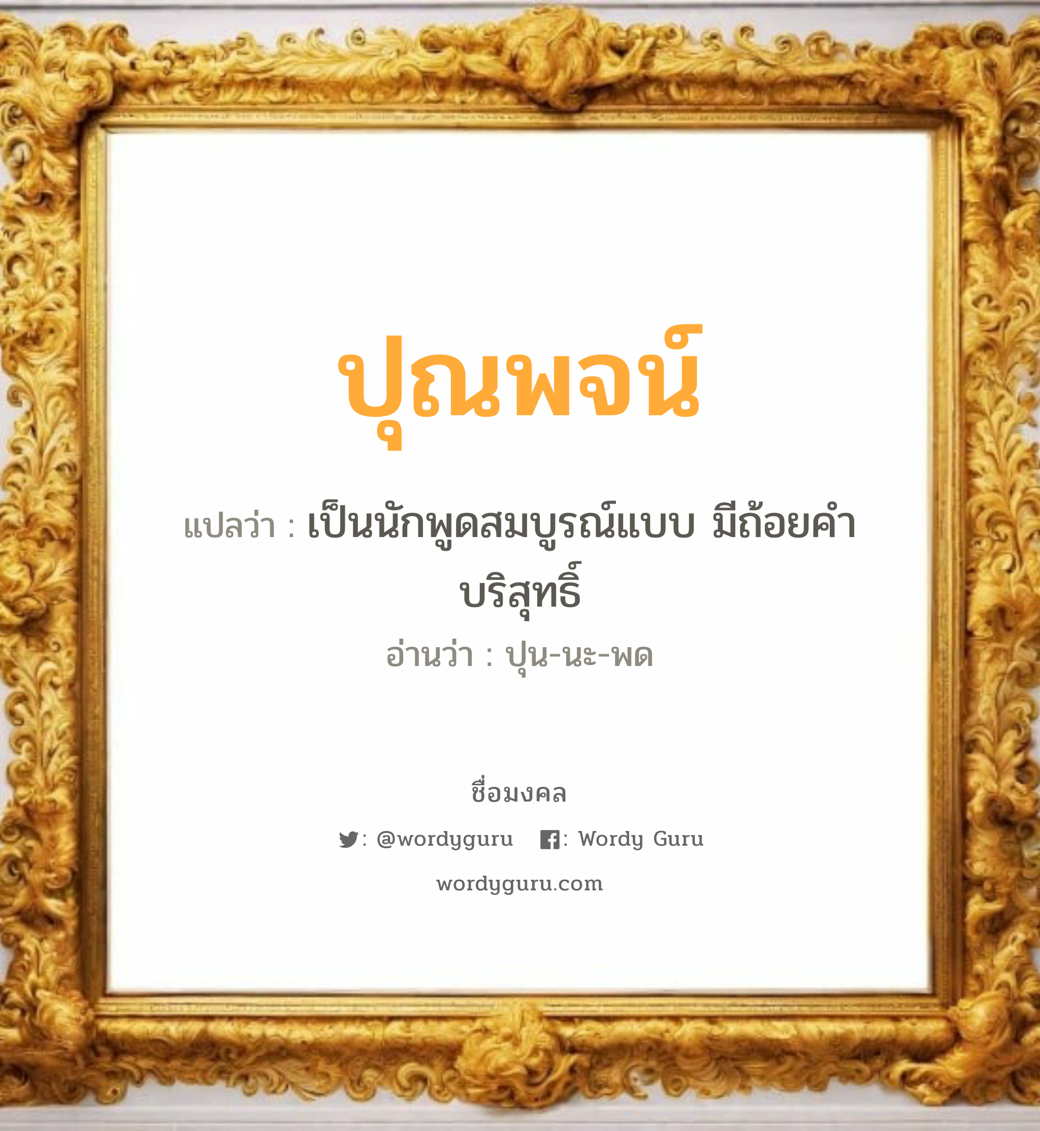 ปุณพจน์ แปลว่าอะไร หาความหมายและตรวจสอบชื่อ, ชื่อมงคล ปุณพจน์ วิเคราะห์ชื่อ ปุณพจน์ แปลว่า เป็นนักพูดสมบูรณ์แบบ มีถ้อยคำบริสุทธิ์ อ่านว่า ปุน-นะ-พด เพศ เหมาะกับ ผู้ชาย, ลูกชาย หมวด วันมงคล วันอังคาร, วันศุกร์, วันอาทิตย์