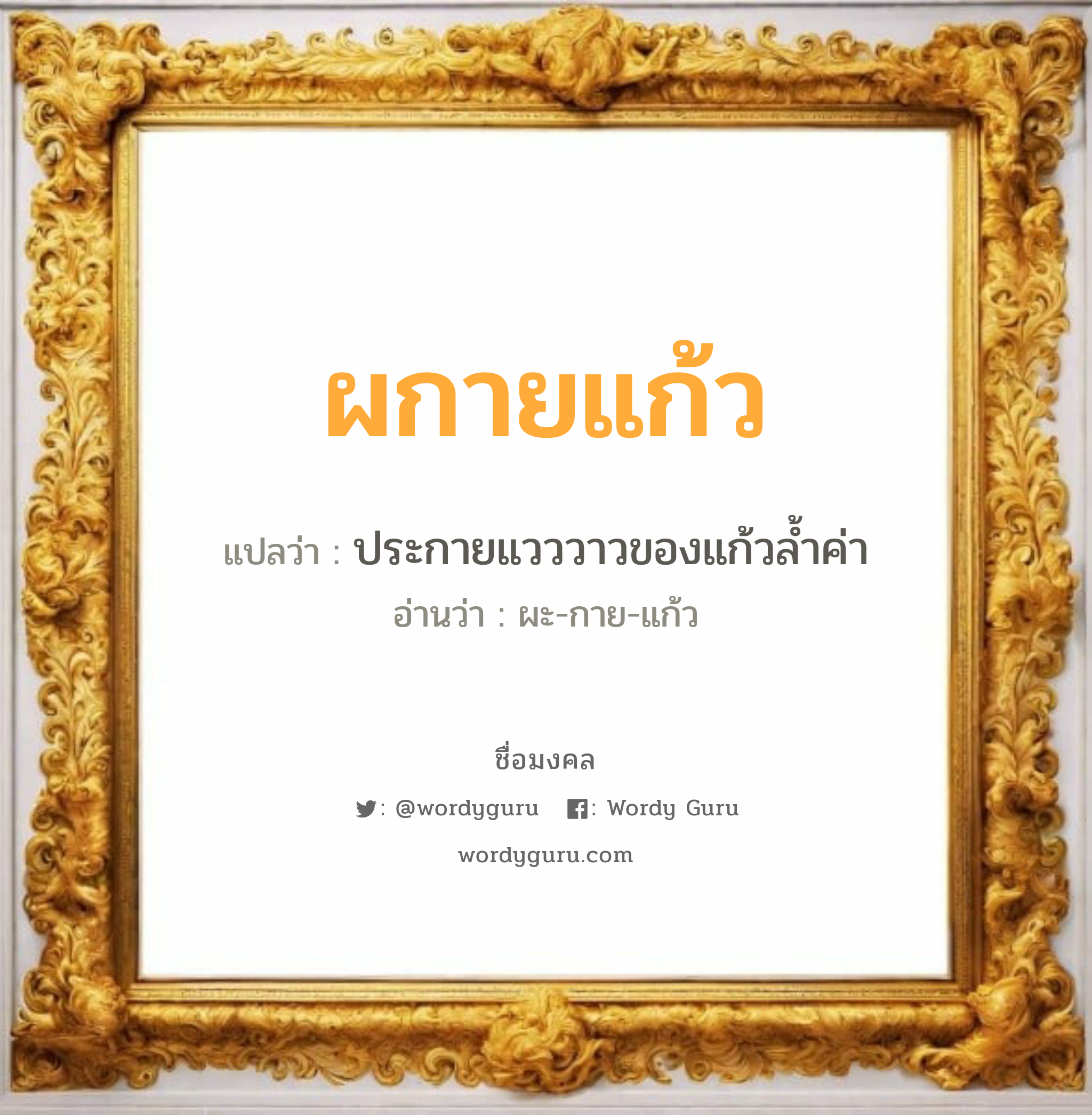 ผกายแก้ว แปลว่าอะไร หาความหมายและตรวจสอบชื่อ, ชื่อมงคล ผกายแก้ว วิเคราะห์ชื่อ ผกายแก้ว แปลว่า ประกายแวววาวของแก้วล้ำค่า อ่านว่า ผะ-กาย-แก้ว เพศ เหมาะกับ ผู้หญิง, ลูกสาว หมวด วันมงคล วันพุธกลางวัน, วันพฤหัสบดี, วันเสาร์, วันอาทิตย์