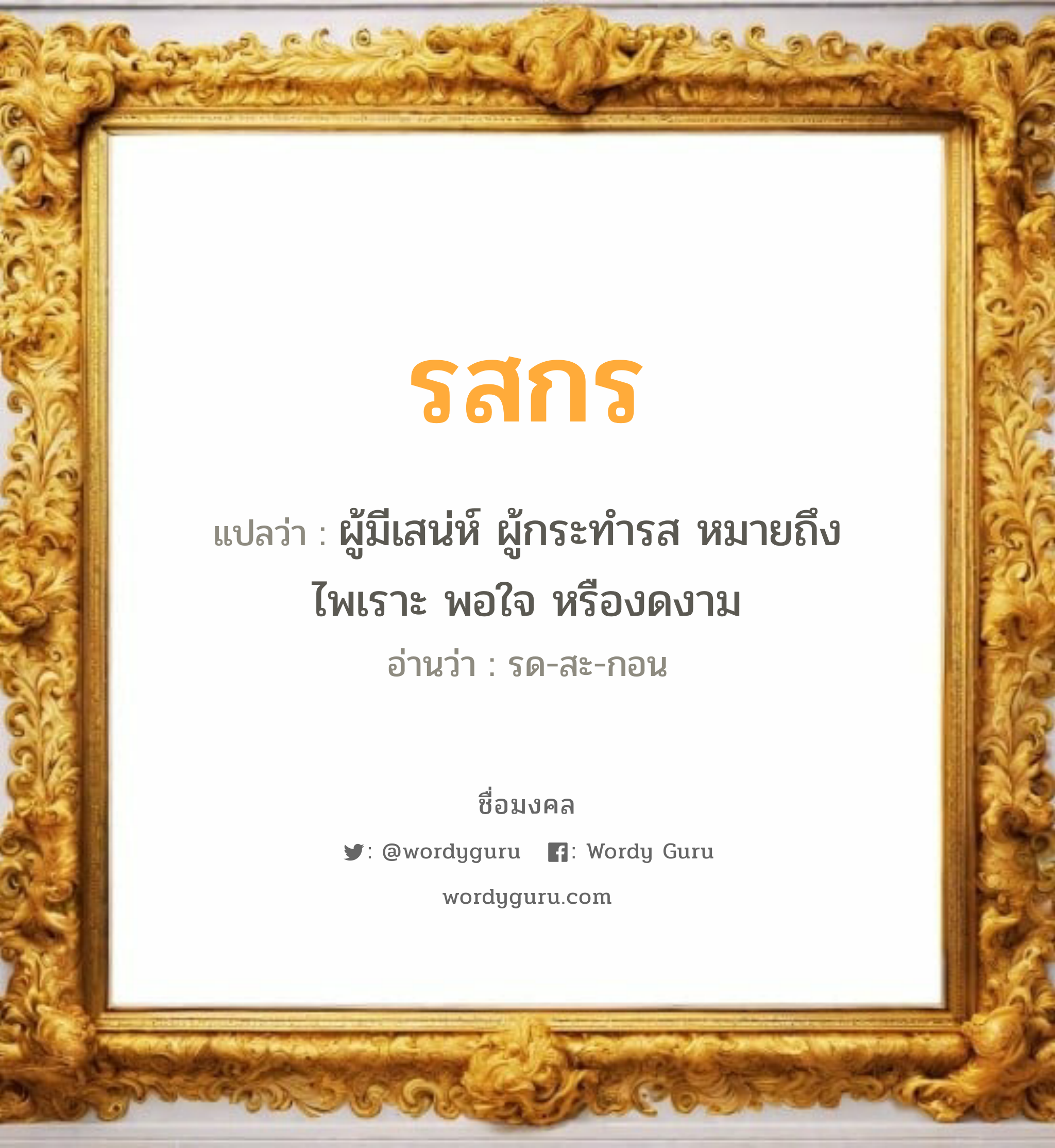 รสกร แปลว่าอะไร หาความหมายและตรวจสอบชื่อ, ชื่อมงคล รสกร วิเคราะห์ชื่อ รสกร แปลว่า ผู้มีเสน่ห์ ผู้กระทำรส หมายถึงไพเราะ พอใจ หรืองดงาม อ่านว่า รด-สะ-กอน เพศ เหมาะกับ ผู้หญิง, ลูกสาว หมวด วันมงคล วันจันทร์, วันพุธกลางวัน, วันพุธกลางคืน, วันพฤหัสบดี, วันเสาร์