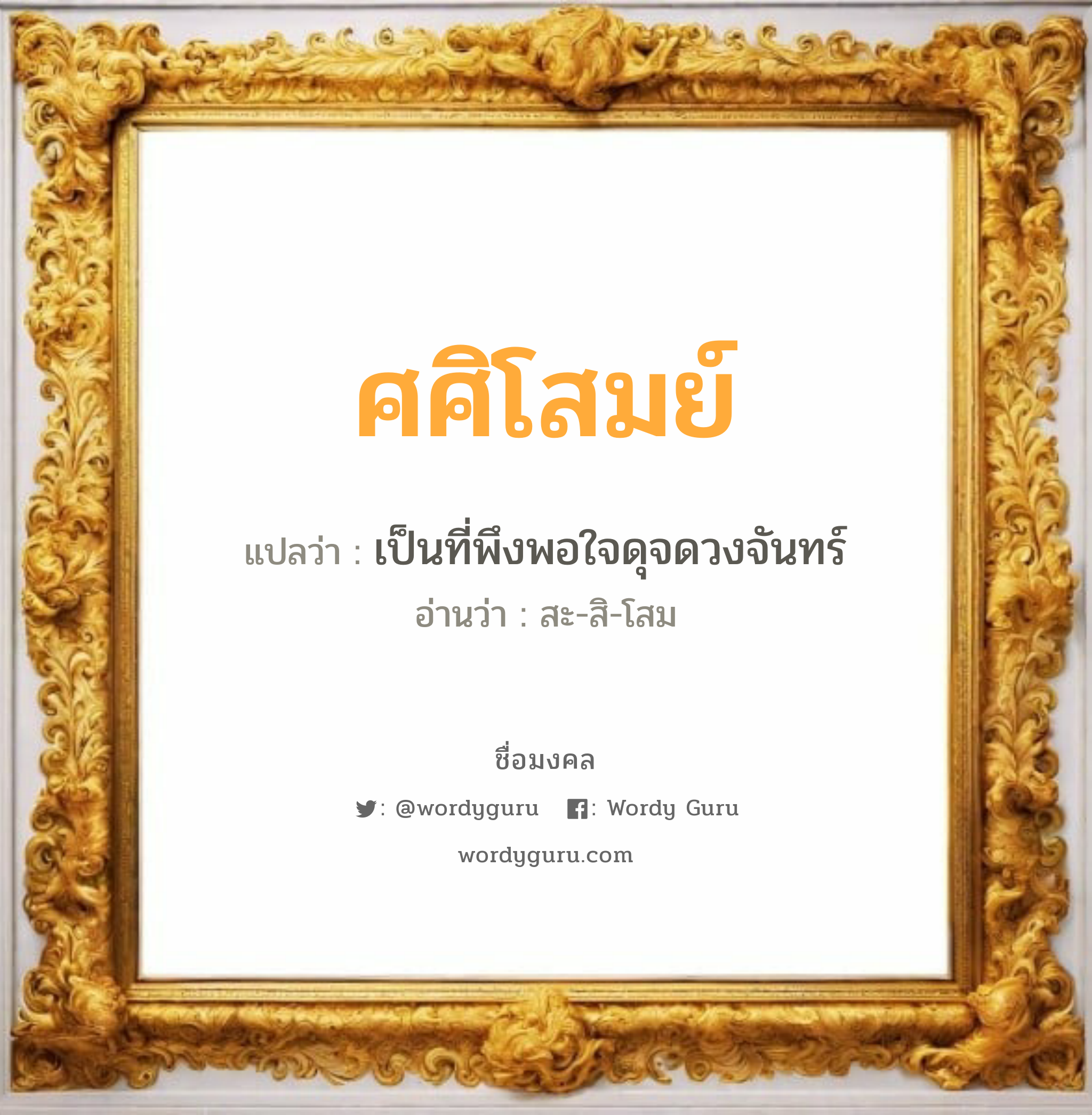 ศศิโสมย์ แปลว่าอะไร หาความหมายและตรวจสอบชื่อ, ชื่อมงคล ศศิโสมย์ วิเคราะห์ชื่อ ศศิโสมย์ แปลว่า เป็นที่พึงพอใจดุจดวงจันทร์ อ่านว่า สะ-สิ-โสม เพศ เหมาะกับ ผู้ชาย, ลูกชาย หมวด วันมงคล วันอังคาร, วันพุธกลางวัน, วันพฤหัสบดี, วันเสาร์